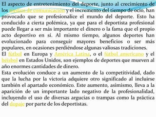 El aspecto de entretenimiento del deporte, junto al crecimiento de
los medios de comunicación y el incremento del tiempo de ocio, han
provocado que se profesionalice el mundo del deporte. Esto ha
conducido a cierta polémica, ya que para el deportista profesional
puede llegar a ser más importante el dinero o la fama que el propio
acto deportivo en sí. Al mismo tiempo, algunos deportes han
evolucionado para conseguir mayores beneficios o ser más
populares, en ocasiones perdiéndose algunas valiosas tradiciones.
El fútbol en Europa y América Latina, o el fútbol americano y el
béisbol en Estados Unidos, son ejemplos de deportes que mueven al
año enormes cantidades de dinero.
Esta evolución conduce a un aumento de la competitividad, dado
que la lucha por la victoria adquiere otro significado al incluirse
también el apartado económico. Este aumento, asimismo, lleva a la
aparición de un importante lado negativo de la profesionalidad,
incluyendo el uso de diversas argucias o trampas como la práctica
del dopaje por parte de los deportistas.
 