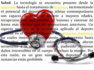 Salud. La tecnología se encuentra presente desde la
nutrición hasta el tratamiento de lesiones, incrementando
el potencial del deportista. Los atletas contemporáneos
son capaces de practicar deporte a mayores edades,
recuperarse más rápidamente de lesiones y entrenar de
forma más efectiva que en generaciones anteriores. Un
aspecto negativo de la tecnología aplicada al deporte
consiste en el diseño y consumo de sustancias dopantes,
las cuales mejoran el rendimiento del deportista hasta
muy altos niveles, en ocasiones llegando a afectar
seriamente a la salud del mismo, pudiendo ocasionar
daños irreversibles en el cuerpo o incluso la muerte. Por
esta razón, en un gran número de deportes, dichas
sustancias están prohibida
 