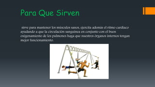 Para Que Sirven
sirve para mantener los músculos sanos, ejercita además el ritmo cardiaco
ayudando a que la circulación sanguínea en conjunto con el buen
oxigenamiento de los pulmones haga que nuestros órganos internos tengan
mejor funcionamiento.
 