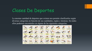 Clases De Deportes
La enorme cantidad de deportes que existen nos permite clasificarlos según
diversas categorías en función de sus cualidades, reglas y técnicas. En todos
ellos podemos encontralos en alguna de las siguientes categorías:
 
