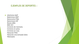  Atletismo IAAF
Bádminton BWF
Baloncesto FIBA
Balonmano IHF
Boxeo AIBA
BMX UCI
Ciclismo de montaña
Ciclismo en pista
Ciclismo en ruta
Natación FINA
Natación sincronizada Salto
Waterpolo
EJEMPLOS DE DEPORTES :
 