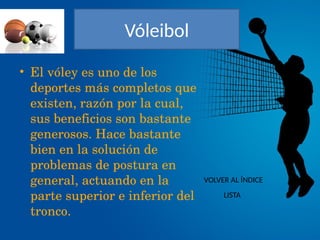 Vóleibol
• El vóley es uno de los 
deportes más completos que 
existen, razón por la cual, 
sus beneficios son bastante 
generosos. Hace bastante 
bien en la solución de 
problemas de postura en 
general, actuando en la 
parte superior e inferior del 
tronco.
VOLVER AL ÍNDICE
LISTA
 