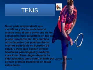 TENISTENIS
• No es nada sorprendente que
científicos y doctores de todo el
mundo vean al tenis como una de las
actividades más saludables en las que
puede uno participar. Hay muchos
otros deportes que pueden ofrecer
muchos beneficios en cuestión de
salud, y otros que pueden ofrecer
beneficios psicológicos y madurez
emocional. Pero ningún deporte ha
sido aplaudido tanto como el tenis por
ofrecer grandes beneficios en todas
estas áreas.
VOLVER AL ÍNDICE
LISTA
 