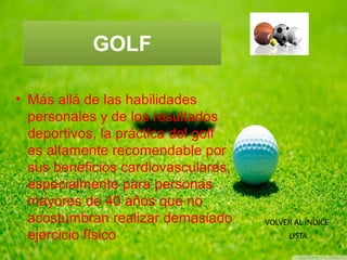 GOLFGOLF
• Más allá de las habilidades
personales y de los resultados
deportivos, la práctica del golf
es altamente recomendable por
sus beneficios cardiovasculares,
especialmente para personas
mayores de 40 años que no
acostumbran realizar demasiado
ejercicio físico
VOLVER AL ÍNDICE
LISTA
 