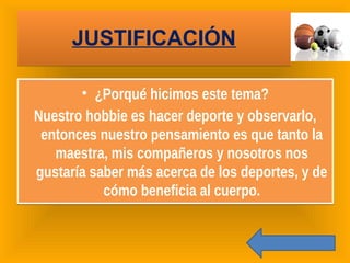 JUSTIFICACIÓNJUSTIFICACIÓN
• ¿Porqué hicimos este tema?
Nuestro hobbie es hacer deporte y observarlo,
entonces nuestro pensamiento es que tanto la
maestra, mis compañeros y nosotros nos
gustaría saber más acerca de los deportes, y de
cómo beneficia al cuerpo.
• ¿Porqué hicimos este tema?
Nuestro hobbie es hacer deporte y observarlo,
entonces nuestro pensamiento es que tanto la
maestra, mis compañeros y nosotros nos
gustaría saber más acerca de los deportes, y de
cómo beneficia al cuerpo.
 