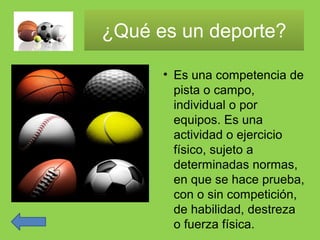 ¿Qué es un deporte?¿Qué es un deporte?
• Es una competencia de
pista o campo,
individual o por
equipos. Es una
actividad o ejercicio
físico, sujeto a
determinadas normas,
en que se hace prueba,
con o sin competición,
de habilidad, destreza
o fuerza física.
 