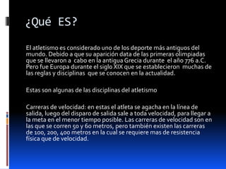 ¿Qué ES?
El atletismo es considerado uno de los deporte más antiguos del
mundo. Debido a que su aparición data de las primeras olimpiadas
que se llevaron a cabo en la antigua Grecia durante el año 776 a.C.
Pero fue Europa durante el siglo XIX que se establecieron muchas de
las reglas y disciplinas que se conocen en la actualidad.
Estas son algunas de las disciplinas del atletismo
Carreras de velocidad: en estas el atleta se agacha en la línea de
salida, luego del disparo de salida sale a toda velocidad, para llegar a
la meta en el menor tiempo posible. Las carreras de velocidad son en
las que se corren 50 y 60 metros, pero también existen las carreras
de 100, 200, 400 metros en la cual se requiere mas de resistencia
física que de velocidad.
 