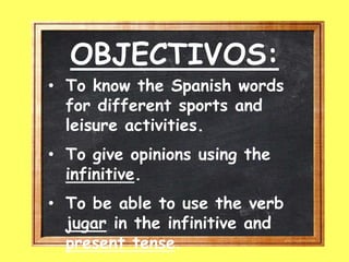 OBJECTIVOS:
• To know the Spanish words
for different sports and
leisure activities.
• To give opinions using the
infinitive.
• To be able to use the verb
jugar in the infinitive and
present tense.
 