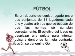 FÚTBOL
Es un deporte de equipo jugado entre
dos conjuntos de 11 jugadores cada
uno y cuatro árbitros que se ocupan de
que las normas se cumplan
correctamente. El objetivo del juego es
desplazar una pelota para intentar
ubicarla dentro de la meta contraria,
acción se denomina Gol.
 