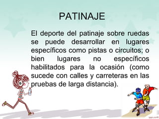 PATINAJE
El deporte del patinaje sobre ruedas
se puede desarrollar en lugares
específicos como pistas o circuitos; o
bien lugares no específicos
habilitados para la ocasión (como
sucede con calles y carreteras en las
pruebas de larga distancia).
 