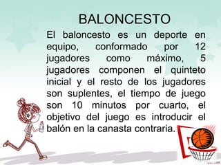 BALONCESTO
El baloncesto es un deporte en
equipo, conformado por 12
jugadores como máximo, 5
jugadores componen el quinteto
inicial y el resto de los jugadores
son suplentes, el tiempo de juego
son 10 minutos por cuarto, el
objetivo del juego es introducir el
balón en la canasta contraria.
 
