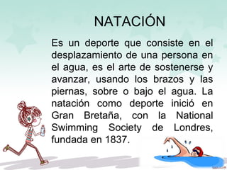 NATACIÓN
Es un deporte que consiste en el
desplazamiento de una persona en
el agua, es el arte de sostenerse y
avanzar, usando los brazos y las
piernas, sobre o bajo el agua. La
natación como deporte inició en
Gran Bretaña, con la National
Swimming Society de Londres,
fundada en 1837.
 
