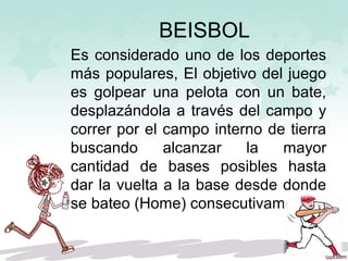 BEISBOL
Es considerado uno de los deportes
más populares, El objetivo del juego
es golpear una pelota con un bate,
desplazándola a través del campo y
correr por el campo interno de tierra
buscando alcanzar la mayor
cantidad de bases posibles hasta
dar la vuelta a la base desde donde
se bateo (Home) consecutivamente.
 