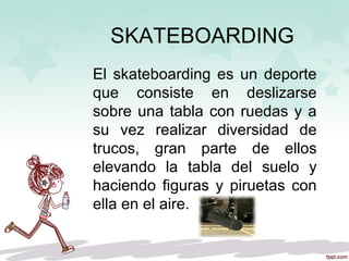 SKATEBOARDING
El skateboarding es un deporte
que consiste en deslizarse
sobre una tabla con ruedas y a
su vez realizar diversidad de
trucos, gran parte de ellos
elevando la tabla del suelo y
haciendo figuras y piruetas con
ella en el aire.
 