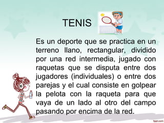 TENIS
Es un deporte que se practica en un
terreno llano, rectangular, dividido
por una red intermedia, jugado con
raquetas que se disputa entre dos
jugadores (individuales) o entre dos
parejas y el cual consiste en golpear
la pelota con la raqueta para que
vaya de un lado al otro del campo
pasando por encima de la red.
 