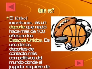 Que es? El  fútbol americano , es un  deporte  que nació hace más de 100 años en los  Estados Unidos . Es uno de los deportes de contacto más competitivos del mundo donde el jugador requiere de una gran disciplina, entrenamiento físico y preparación mental. 