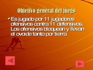 Objetivo general del juego Es jugado por 11 jugadores ofensivos contra 11 defensivos. Los ofensivos bloquean y llevan el ovoide tanto por tierra 