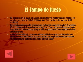 El Campo de Juego  El campo en el que se juega es de forma rectangular, mide  100 yardas de largo  (91.4 metros) por  53 yardas de ancho  (49 metros). En cada extremo del campo se extiende una zona de 10 yardas (9.1 metros) de largo llamada la  End Zone  que es la parte más importante del campo porque allí se producen la mayoría de las anotaciones. (césped sintético), que se utiliza debido a que muchos de los estadios son techados y por lo tanto es imposible hacer crecer hierba natural debido a la falta de luz solar. 