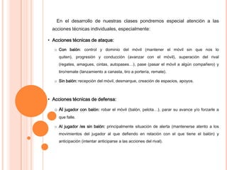 En el desarrollo de nuestras clases pondremos especial atención a las
acciones técnicas individuales, especialmente:
• Acciones técnicas de ataque:
o Con balón: control y dominio del móvil (mantener el móvil sin que nos lo
quiten), progresión y conducción (avanzar con el móvil), superación del rival
(regates, amagues, cintas, autopases…), pase (pasar el móvil a algún compañero) y
tiro/remate (lanzamiento a canasta, tiro a portería, remate).
o Sin balón: recepción del móvil, desmarque, creación de espacios, apoyos.
• Acciones técnicas de defensa:
o Al jugador con balón: robar el móvil (balón, pelota…), parar su avance y/o forzarle a
que falle.
o Al jugador /es sin balón: principalmente situación de alerta (mantenerse atento a los
movimientos del jugador al que defiendo en relación con el que tiene el balón) y
anticipación (intentar anticiparse a las acciones del rival).
 