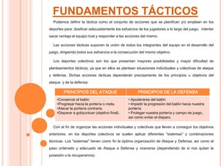FUNDAMENTOS TÁCTICOS
Podemos definir la táctica como el conjunto de acciones que se planifican y/o emplean en los
deportes para: dosificar adecuadamente los esfuerzos de los jugadores a lo largo del juego, intentar
sacar ventaja al equipo rival y responder a las acciones del mismo.
Las acciones tácticas suponen la unión de todos los integrantes del equipo en el desarrollo del
juego, dirigiendo todos sus esfuerzos a la consecución del mismo objetivo.
Los deportes colectivos son los que presentan mayores posibilidades y mayor dificultad de
planteamientos tácticos, ya que en ellos se plantean situaciones individuales y colectivas de ataque
y defensa. Dichas acciones tácticas dependerán precisamente de los principios u objetivos del
ataque y de la defensa:
Con el fin de organizar las acciones individuales y colectivas que lleven a conseguir los objetivos
anteriores, en los deportes colectivos se suelen aplicar diferentes "sistemas" y combinaciones
técnicas. Los "sistemas" tienen como fin la óptima organización de Ataque y Defensa, así como el
paso ordenado y adecuado de Ataque a Defensa y viceversa (dependiendo de si nos quitan la
posesión o la recuperamos).
PRINCIPIOS DEL ATAQUE PRINCIPIOS DE LA DEFENSA
•Conservar el balón
•Progresar hacia la portería o meta.
•Atacar la portería contraria.
•Disparar a gol/puntuar (objetivo final).
• Apoderarse del balón
• Impedir la progresión del balón hacia nuestra
portería
• Proteger nuestra portería y campo de juego,
así como evitar el disparo.
 