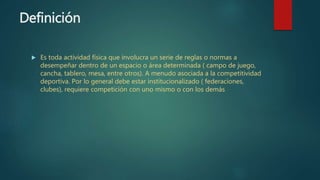 Definición
 Es toda actividad física que involucra un serie de reglas o normas a
desempeñar dentro de un espacio o área determinada ( campo de juego,
cancha, tablero, mesa, entre otros). A menudo asociada a la competitividad
deportiva. Por lo general debe estar institucionalizado ( federaciones,
clubes), requiere competición con uno mismo o con los demás
 