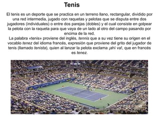 Tenis
El tenis es un deporte que se practica en un terreno llano, rectangular, dividido por
    una red intermedia, jugado con raquetas y pelotas que se disputa entre dos
jugadores (individuales) o entre dos parejas (dobles) y el cual consiste en golpear
 la pelota con la raqueta para que vaya de un lado al otro del campo pasando por
                                   encima de la red.
  La palabra «tenis» proviene del inglés, tennis que a su vez tiene su origen en el
vocablo tenez del idioma francés, expresión que proviene del grito del jugador de
 tenis (llamado tenista), quien al lanzar la pelota exclama ¡ahí va!, que en francés
                                       es tenez.
 