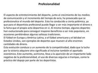 Profesionalidad


El aspecto de entretenimiento del deporte, junto al crecimiento de los medios
de comunicación y el incremento del tiempo de ocio, ha provocado que se
profesionalice el mundo del deporte. Esto ha conducido a cierta polémica, ya
que para el deportista profesional puede llegar a ser más importante el dinero o
la fama que el propio acto deportivo en sí. Al mismo tiempo, algunos deportes
han evolucionado para conseguir mayores beneficios o ser más populares, en
ocasiones perdiéndose algunas valiosas tradiciones.
El fútbol en Europa y América Latina, o el fútbol americano y el béisbol en
Estados Unidos, son ejemplos de deportes que mueven al año enormes
cantidades de dinero.
Esta evolución conduce a un aumento de la competitividad, dado que la lucha
por la victoria adquiere otro significado al incluirse también el apartado
económico. Este aumento, asimismo, lleva a la aparición de un importante lado
negativo de la profesionalidad, el uso de diversas argucias o trampas, como la
práctica del dopaje por parte de los deportistas.
 