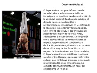 Deporte y sociedad

El deporte tiene una gran influencia en la
sociedad; destaca de manera notable su
importancia en la cultura y en la construcción de
la identidad nacional. En el ámbito práctico, el
deporte tiene efectos tangibles y
predominantemente positivos en las esferas de
la educación, la economía y la salud pública.
En el terreno educativo, el deporte juega un
papel de transmisión de valores a niños,
adolescentes e incluso adultos. En conjunción
con la actividad física se inculcan valores de
respeto, responsabilidad, compromiso y
dedicación, entre otros, sirviendo a un proceso
de socialización y de involucración con las
mejoras de las estructuras y actitudes sociales.
El deporte contribuye a establecer relaciones
sociales entre diferentes personas y diferentes
culturas y así contribuye a inculcar la noción de
respeto hacia los otros, enseñando cómo
competir constructivamente, sin hacer del
antagonismo un fin en sí.
 