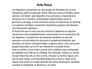 Arte físico
Los deportes comparten un alto grado de afinidad con el arte.
Disciplinas como el patinaje sobre hielo así como el hockey sobre
patines o el taichí, son deportes muy cercanos a espectáculos
artísticos en sí mismos. Actividades tradicionales como la
gimnasia y el yoga, o más recientes como el culturismo, el tricking
y el parkour también comparten elementos propios del deporte
con elementos artísticos.
El hecho de que el arte sea tan cercano al deporte en algunas
situaciones está probablemente relacionado con la naturaleza de
los deportes. La definición de deporte establece la idea de
ejecutar una actividad no solo para el propósito habitual; por
ejemplo, no correr solo para llegar a alguna parte, sino correr por
propia voluntad, con el fin de mantener el estado físico.
Esto es similar a una visión común de la estética, que contempla
los objetos más allá de su utilidad. Por ejemplo, valorar un coche
no por llevarnos de un sitio a otro, sino por su forma, figura, etc.
Del mismo modo, una actividad deportiva como el salto no se
valora solo como un modo efectivo de evitar obstáculos; también
cuentan la habilidad, la destreza y el estilo.
 