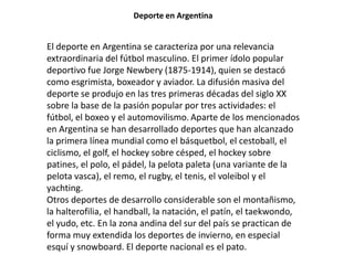 Deporte en Argentina


El deporte en Argentina se caracteriza por una relevancia
extraordinaria del fútbol masculino. El primer ídolo popular
deportivo fue Jorge Newbery (1875-1914), quien se destacó
como esgrimista, boxeador y aviador. La difusión masiva del
deporte se produjo en las tres primeras décadas del siglo XX
sobre la base de la pasión popular por tres actividades: el
fútbol, el boxeo y el automovilismo. Aparte de los mencionados
en Argentina se han desarrollado deportes que han alcanzado
la primera línea mundial como el básquetbol, el cestoball, el
ciclismo, el golf, el hockey sobre césped, el hockey sobre
patines, el polo, el pádel, la pelota paleta (una variante de la
pelota vasca), el remo, el rugby, el tenis, el voleibol y el
yachting.
Otros deportes de desarrollo considerable son el montañismo,
la halterofilia, el handball, la natación, el patín, el taekwondo,
el yudo, etc. En la zona andina del sur del país se practican de
forma muy extendida los deportes de invierno, en especial
esquí y snowboard. El deporte nacional es el pato.
 