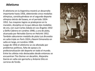 Atletismo
El atletismo en la Argentina mostró un desarrollo
importante hasta 1956, obteniendo cinco medallas
olímpicas, constituyéndose en el segundo deporte
olímpico detrás del boxeo, en el período 1924-
1952. Sus mayores logros se produjeron en la
maratón, disciplina en la que obtuvo dos medallas
de oro, con Juan Carlos Zabala en Los Ángeles 1932
y Delfo Cabrera en Londres 1948, y una de plata,
alcanzada por Reinaldo Gorno en Helsinki 1952.
También obtuvieron medalla de plata Luis Brunetto
en salto triple en París 1924 y Noemí Simonetto en
salto en largo, en Londres 1948.
Luego de 1956 el atletismo se vio afectado por
problemas políticos, falta de apoyo y la
profesionalización del deporte en todo el mundo.
Entre los atletas más destacados desde entonces se
encuentran Tito Steiner en decatlón, Alejandra
García en salto con garrocha y Antonio Silio en
carreras de fondo.
 