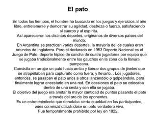 El pato
En todos los tiempos, el hombre ha buscado en los juegos y ejercicios al aire
 libre, entretenerse y demostrar su agilidad, destreza o fuerza, satisfaciendo
                              al cuerpo y al espíritu.
    Así aparecieron los distintos deportes, originarios de diversos países del
                                      mundo.
    En Argentina se practican varios deportes, la mayoría de los cuales eran
   oriundos de Inglaterra. Pero el declarado en 1953 Deporte Nacional es el
Juego de Pato, deporte hípico de cancha de cuatro jugadores por equipo que
      se jugaba tradicionalmente entre los gauchos en la zona de la llanura
                                    pampeana.
 Consistía en arrojar un pato hacia arriba y liberar dos grupos de jinetes que
     se atropellaban para capturarlo como fuera, y llevarlo, . Los jugadores,
  entonces, se pasaban el pato unos a otros lanzándolo o golpeándolo, para
  finalmente lograr encestarlo en una red. En ocasiones el pato se colocaba
                    dentro de una cesta y con ella se jugaba.
El objetivo del juego era anotar la mayor cantidad de puntos pasando el pato
                        a través del aro de los oponentes.
   Es un entretenimiento que denotaba cierta crueldad en los participantes,
               pues comenzó utilizándose un pato verdadero vivo.
                 Fue temporalmente prohibido por ley en 1822.
 
