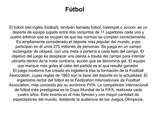 Fútbol

El fútbol (del inglés football), también llamado futbol, balompié o soccer, es un
   deporte de equipo jugado entre dos conjuntos de 11 jugadores cada uno y
 cuatro árbitros que se ocupan de que las normas se cumplan correctamente.
     Es ampliamente considerado el deporte más popular del mundo, pues
     participan en él unos 270 millones de personas. Se juega en un campo
   rectangular de césped, con una meta o portería a cada lado del campo. El
  objetivo del juego es desplazar una pelota a través del campo para intentar
  ubicarla dentro de la meta contraria, acción que se denomina gol. El equipo
      que marque más goles al cabo del partido es el que resulta ganador.
   El juego moderno fue creado en Inglaterra tras la formación de la Football
Association, cuyas reglas de 1863 son la base del deporte en la actualidad. El
      organismo rector del fútbol es la Fédération Internationale de Football
Association, más conocida por su acrónimo FIFA. La competición internacional
    de fútbol más prestigiosa es la Copa Mundial de la FIFA, realizada cada
      cuatro años. Este evento es el más famoso y con mayor cantidad de
   espectadores del mundo, doblando la audiencia de los Juegos Olímpicos.
 