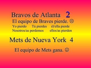 Bravos de AtlantaBravos de Atlanta 22
Mets de Nueva York 4Mets de Nueva York 4
El equipo de Mets gana.El equipo de Mets gana. 
El equipo de Braves pierde.El equipo de Braves pierde. 
Yo pierdo Tú pierdes él/ella pierdeYo pierdo Tú pierdes él/ella pierde
Nosotros/as perdemos ellos/as pierdenNosotros/as perdemos ellos/as pierden
 