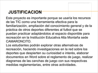 JUSTIFICACION
Este proyecto es importante porque se usaría los recursos
de las TIC como una herramienta efectiva para la
familiarización, ampliación del conocimiento general y de la
práctica de otros deportes diferentes al futbol que se
puedan practicar adaptándolos al espacio disponible para
recreación en la Institución Educativa Alta Montaña sede
CAMARONCITO.
Los estudiantes podrán explorar otras alternativas de
recreación, haciendo investigaciones en la red sobre los
deportes que despierten su curiosidad e interés, elaborar
documentos en Word sobre el reglamento de juego, realizar
diagramas de las canchas de juego con sus respectivas
medidas reglamentarias, entre otras actividades.
 