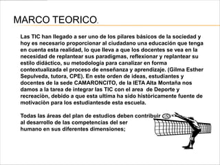 MARCO TEORICO.
 Las TIC han llegado a ser uno de los pilares básicos de la sociedad y
 hoy es necesario proporcionar al ciudadano una educación que tenga
 en cuenta esta realidad, lo que lleva a que los docentes se vea en la
 necesidad de replantear sus paradigmas, reflexionar y replantear su
 estilo didáctico, su metodología para canalizar en forma
 contextualizada el proceso de enseñanza y aprendizaje. (Gilma Esther
 Sepulveda, tutora, CPE). En este orden de ideas, estudiantes y
 docentes de la sede CAMARONCITO, de la IETA Alta Montaña nos
 damos a la tarea de integrar las TIC con el area de Deporte y
 recreaciòn, debido a que esta ultima ha sido històricamente fuente de
 motivaciòn para los estudiantesde esta escuela.

 Todas las áreas del plan de estudios deben contribuir
 al desarrollo de las competencias del ser
 humano en sus diferentes dimensiones;
 
