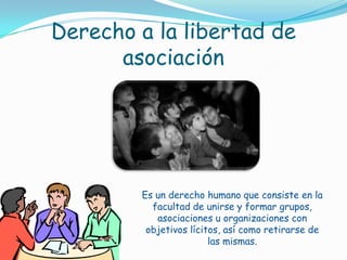 Derecho a la libertad de asociaciónEs un derecho humano que consiste en la facultad de unirse y formar grupos, asociaciones u organizaciones con objetivos lícitos, así como retirarse de las mismas.