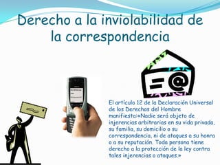 Derecho a la inviolabilidad de la correspondenciaEl artículo 12 de la Declaración Universal de los Derechos del Hombre manifiesta:«Nadie será objeto de injerencias arbitrarias en su vida privada, su familia, su domicilio o su correspondencia, ni de ataques a su honra o a su reputación. Toda persona tiene derecho a la protección de la ley contra tales injerencias o ataques.»