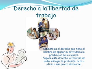 Derecho a la libertad de trabajoConsiste en el derecho que tiene el hombre de aplicar su actividad a la producción de la riqueza. Supone este derecho la facultad de poder escoger la profesión, arte u oficio a que quiera dedicarse.