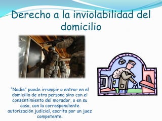 Derecho a la inviolabilidad del domicilio“Nadie" puede irrumpir o entrar en el domicilio de otra persona sino con el consentimiento del morador, o en su caso, con la correspondiente autorización judicial, escrita por un juez competente. 