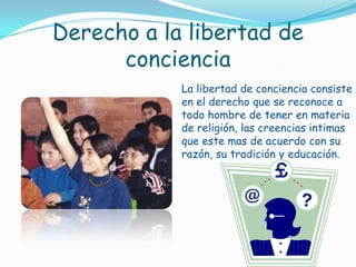 Derecho a la libertad de concienciaLa libertad de conciencia consiste en el derecho que se reconoce a todo hombre de tener en materia de religión, las creencias intimas que este mas de acuerdo con su razón, su tradición y educación.
