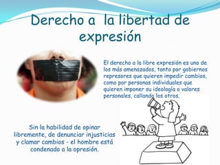 Derecho a  la libertad de expresiónEl derecho a la libre expresión es uno de los más amenazados, tanto por gobiernos represores que quieren impedir cambios, como por personas individuales que quieren imponer su ideología o valores personales, callando los otros.Sin la habilidad de opinar libremente, de denunciar injusticias y clamar cambios - el hombre está condenado a la opresión. 