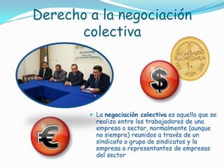 Derecho a la negociación colectivaLa negociación colectiva es aquella que se realiza entre los trabajadores de una empresa o sector, normalmente (aunque no siempre) reunidos a través de un sindicato o grupo de sindicatos y la empresa o representantes de empresas del sector