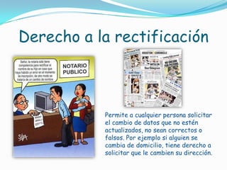 Derecho a la rectificaciónPermite a cualquier persona solicitar el cambio de datos que no estén actualizados, no sean correctos o falsos. Por ejemplo si alguien se cambia de domicilio, tiene derecho a solicitar que le cambien su dirección.