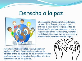Derecho a la pazEl organismo internacional creado luego de esta Gran Guerra, proclamó en el artículo 1 de su Carta los propósitos de la institución que son: mantener la paz y la seguridad entre las naciones, tomando medidas de tipo colectivo para prevenir y eliminar todo atentado contra la paz, y que todos los conflictos se solucionen por medios pacíficos, fomentando relaciones de amistad entre los pueblos de los diversos estados, basándose en dos principios: la igualdad y la libre determinación de los pueblos.