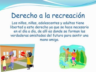 Derecho a la recreaciónLos niños, niñas, adolescentes y adultos tiene libertad a este derecho ya que se hace necesario en el día a día, de allí es donde se forman las verdaderas amistades del futuro para sentir una mano amiga.