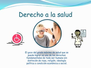 Derecho a la saludEl goce del grado máximo de salud que se pueda lograr es uno de los derechos fundamentales de todo ser humano sin distinción de raza, religión, ideología política o condición económica o social.
