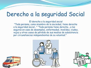 Derecho a la seguridad SocialEl derecho a la seguridad social "Toda persona, como miembro de la sociedad, tiene derecho a la seguridad social…” “Toda persona tiene derecho….a los seguros en caso de desempleo, enfermedad, invalidez, viudez, vejez y otros casos de pérdida de sus medios de subsistencia por circunstancias independientes de su voluntad.”