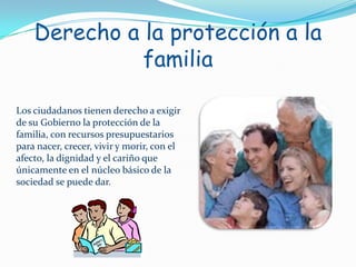 Derecho a la protección a la familiaLos ciudadanos tienen derecho a exigir de su Gobierno la protección de la familia, con recursos presupuestarios para nacer, crecer, vivir y morir, con el afecto, la dignidad y el cariño que únicamente en el núcleo básico de la sociedad se puede dar.