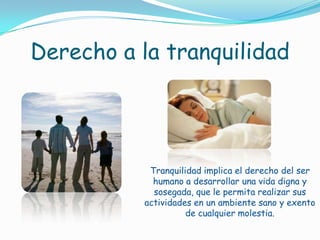 Derecho a la tranquilidadTranquilidad implica el derecho del ser humano a desarrollar una vida digna y sosegada, que le permita realizar sus actividades en un ambiente sano y exento de cualquier molestia.